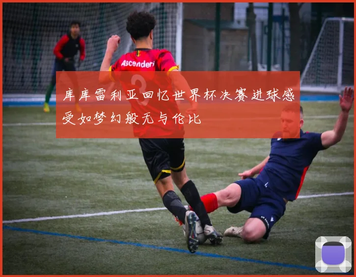 库库雷利亚回忆世界杯决赛进球感受如梦幻般无与伦比