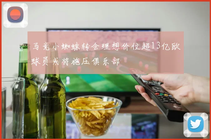 马竞小蜘蛛转会理想价位超13亿欧球员或将施压俱乐部