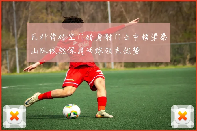 瓦科背对空门转身射门击中横梁泰山队依然保持两球领先优势