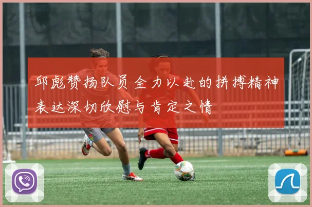 邱彪赞扬队员全力以赴的拼搏精神表达深切欣慰与肯定之情