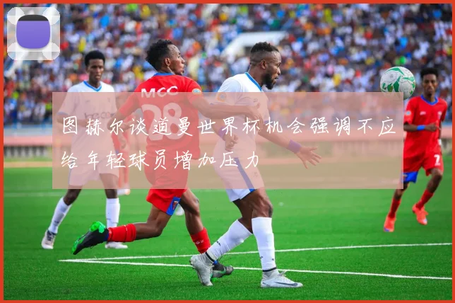 图赫尔谈道曼世界杯机会强调不应给年轻球员增加压力