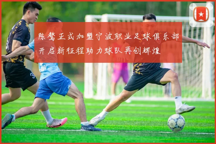 陈骜正式加盟宁波职业足球俱乐部开启新征程助力球队再创辉煌
