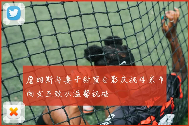詹姆斯与妻子甜蜜合影庆祝母亲节向女王致以温馨祝福