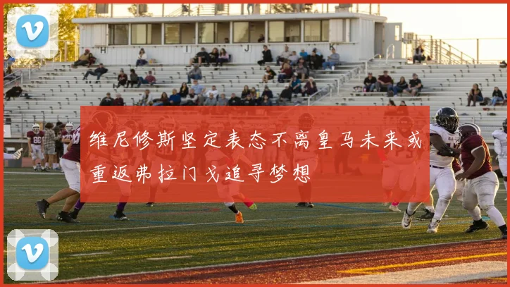 维尼修斯坚定表态不离皇马未来或重返弗拉门戈追寻梦想