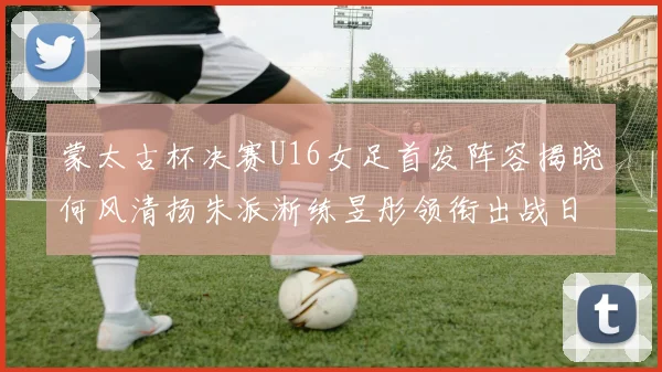 蒙太古杯决赛U16女足首发阵容揭晓何风清扬朱派淅练昱彤领衔出战日本队