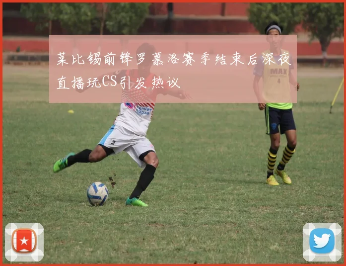 莱比锡前锋罗慕洛赛季结束后深夜直播玩CS引发热议