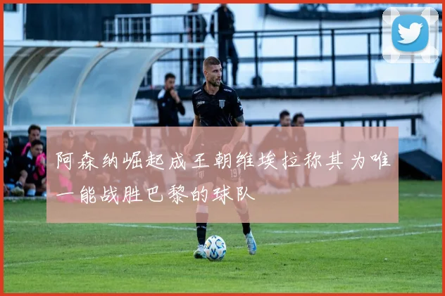 阿森纳崛起成王朝维埃拉称其为唯一能战胜巴黎的球队