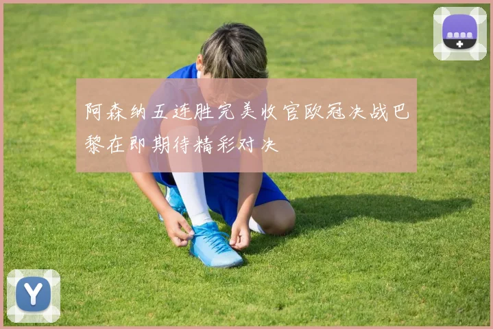阿森纳五连胜完美收官欧冠决战巴黎在即期待精彩对决