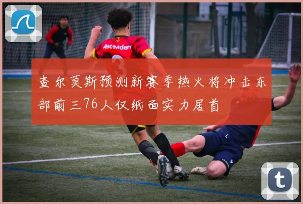 查尔莫斯预测新赛季热火将冲击东部前三76人仅纸面实力居首